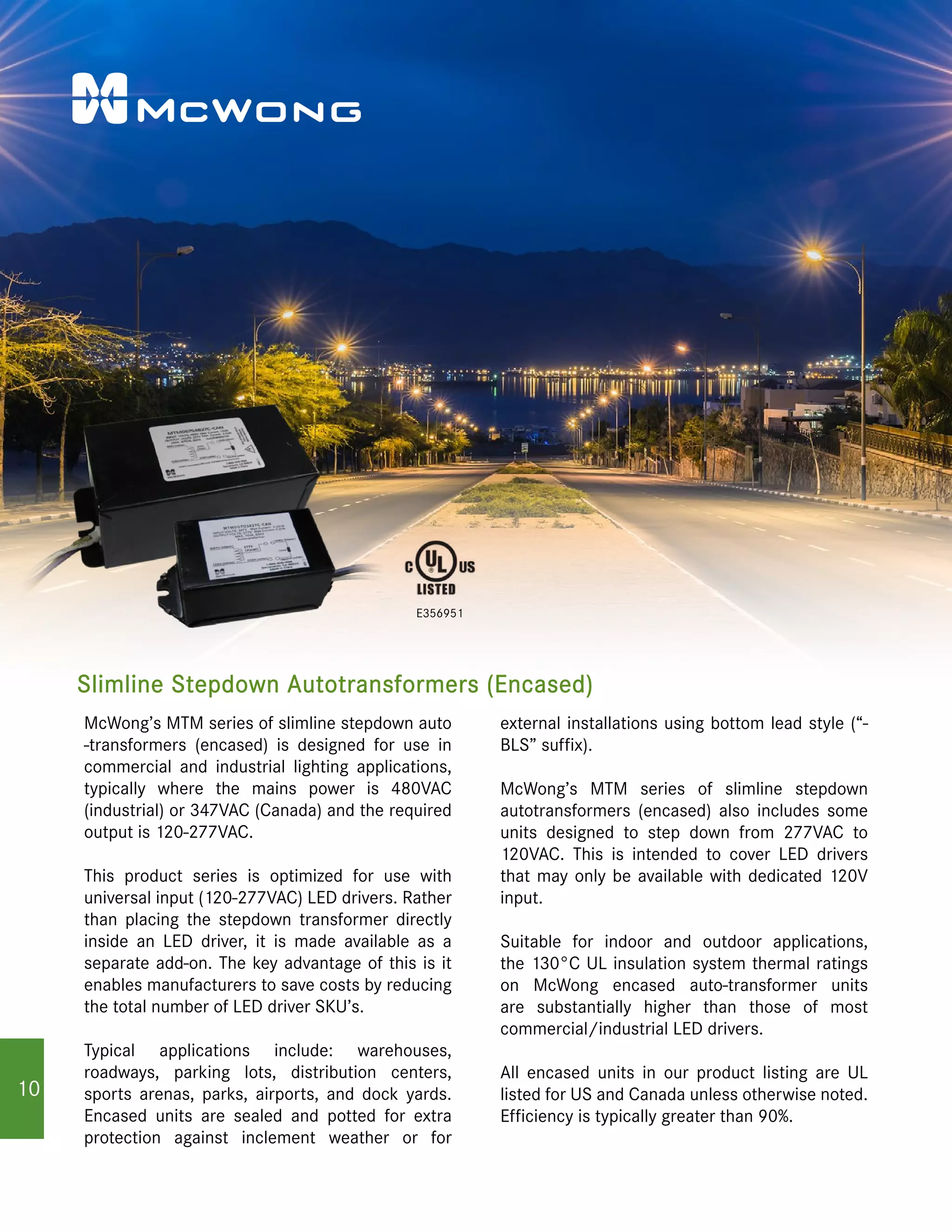 Slimline Stepdown Autotransformers (Encased)
E356951
McWong’s MTM series of slimline stepdown auto
-transformers (encased) is designed for use in
commercial and industrial lighting applications,
typically where the mains power is 480VAC
(industrial) or 347VAC (Canada) and the required
output is 120-277VAC.
This product series is optimized for use with
universal input (120-277VAC) LED drivers. Rather
than placing the stepdown transformer directly
inside an LED driver, it is made available as a
separate add-on. The key advantage of this is it
enables manufacturers to save costs by reducing
the total number of LED driver SKU’s.
Typical applications include: warehouses,
roadways, parking lots, distribution centers,
sports arenas, parks, airports, and dock yards.
Encased units are sealed and potted for extra
protection against inclement weather or for
external installations using bottom lead style (“-
BLS” suffix).
McWong’s MTM series of slimline stepdown
autotransformers (encased) also includes some
units designed to step down from 277VAC to
120VAC. This is intended to cover LED drivers
that may only be available with dedicated 120V
input.
Suitable for indoor and outdoor applications,
the 130°C UL insulation system thermal ratings
on McWong encased auto-transformer units
are substantially higher than those of most
commercial/industrial LED drivers.
All encased units in our product listing are UL
listed for US and Canada unless otherwise noted.
Efficiency is typically greater than 90%.
10
 