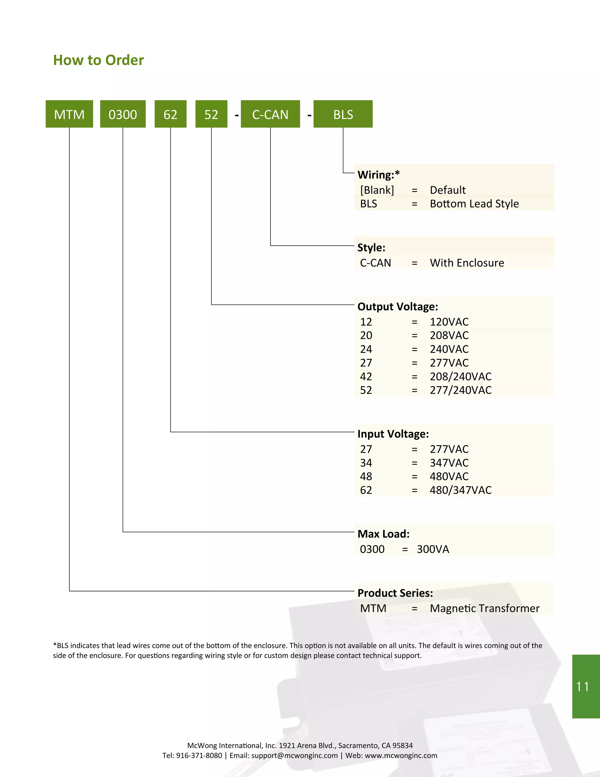 11
MTM
*BLS indicates that lead wires come out of the bottom of the enclosure. This option is not available on all units. The default is wires coming out of the
side of the enclosure. For questions regarding wiring style or for custom design please contact technical support.
MTM = Magnetic Transformer
0300 62 52 C-CAN-
Product Series:
Max Load:
Input Voltage:
Output Voltage:
Style:
0300 = 300VA
34 = 347VAC
12 = 120VAC
C-CAN = With Enclosure
20 = 208VAC
24 = 240VAC
27 = 277VAC
42 = 208/240VAC
52 = 277/240VAC
48 = 480VAC
62 = 480/347VAC
How to Order
McWong International, Inc. 1921 Arena Blvd., Sacramento, CA 95834
Tel: 916-371-8080 | Email: support@mcwonginc.com | Web: www.mcwonginc.com
BLS
Wiring:*
[Blank] = Default
-
27 = 277VAC
BLS = Bottom Lead Style
11
 