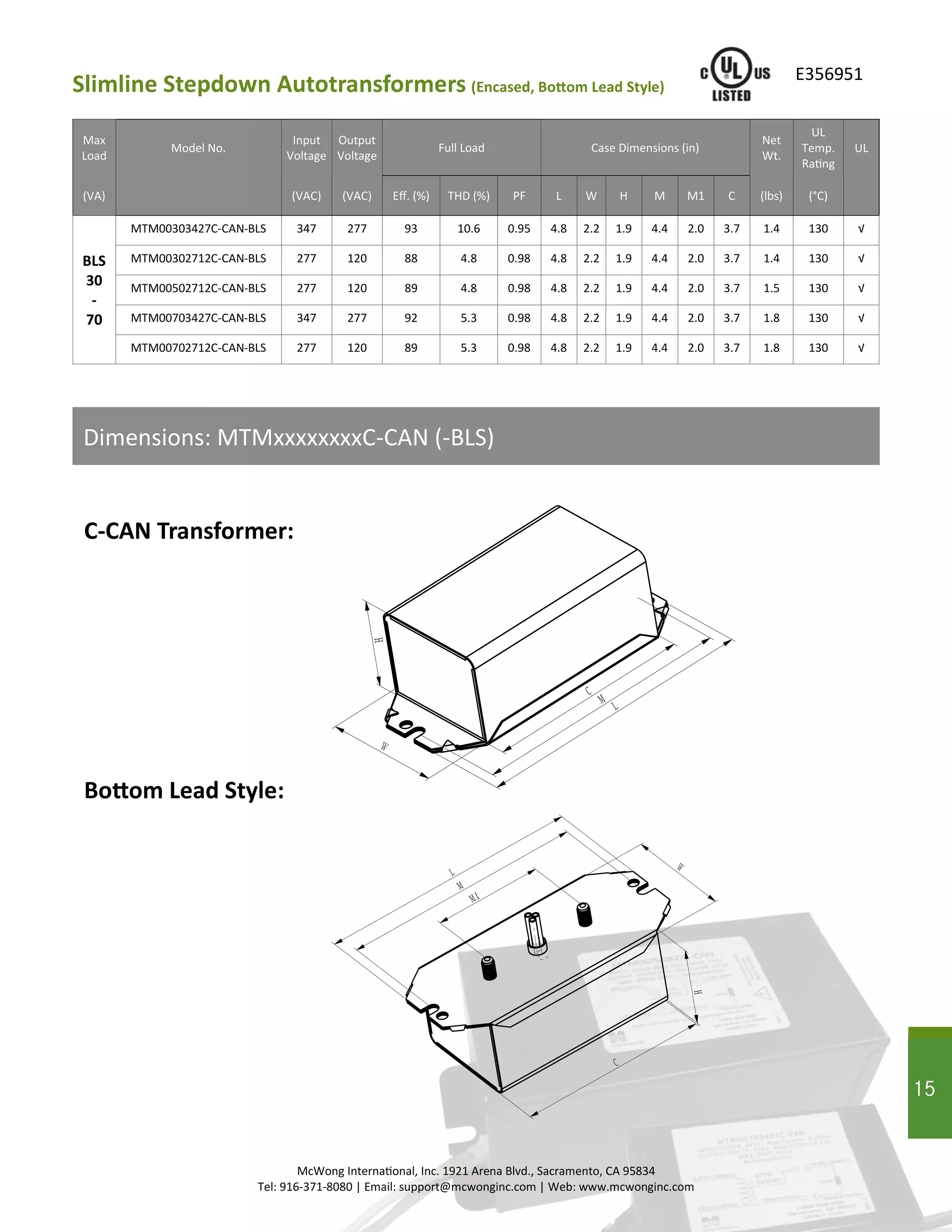 Max
Load
Model No.
Input
Voltage
Output
Voltage
Full Load Case Dimensions (in)
Net
Wt.
UL
Temp.
Rating
UL
(VA) (VAC) (VAC) Eff. (%) THD (%) PF L W H M C (lbs) (°C)M1
BLS
30
-
70
MTM00303427C-CAN-BLS 347 277 93 10.6 0.95 4.8 2.2 1.9 4.4 3.7 1.4 130 √2.0
MTM00302712C-CAN-BLS 277 120 88 4.8 0.98 4.8 2.2 1.9 4.4 3.7 1.4 130 √2.0
MTM00502712C-CAN-BLS 277 120 89 4.8 0.98 4.8 2.2 1.9 4.4 3.7 1.5 130 √2.0
MTM00703427C-CAN-BLS 347 277 92 5.3 0.98 4.8 2.2 1.9 4.4 3.7 1.8 130 √2.0
MTM00702712C-CAN-BLS 277 120 89 5.3 0.98 4.8 2.2 1.9 4.4 3.7 1.8 130 √2.0
15
McWong International, Inc. 1921 Arena Blvd., Sacramento, CA 95834
Tel: 916-371-8080 | Email: support@mcwonginc.com | Web: www.mcwonginc.com
Dimensions: MTMxxxxxxxxC-CAN (-BLS)
Slimline Stepdown Autotransformers (Encased, Bottom Lead Style)
E356951
C-CAN Transformer:
Bottom Lead Style:
Ｌ
Ｍ
Ｃ
Ｈ
Ｗ
Ｌ
Ｍ１
Ｍ
Ｈ
Ｗ
Ｃ
15
 