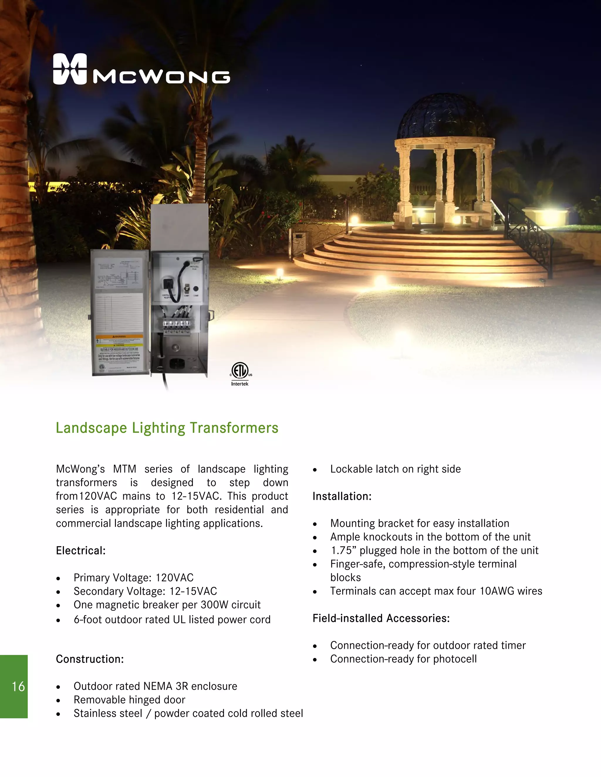 Landscape Lighting Transformers
McWong’s MTM series of landscape lighting
transformers is designed to step down
from120VAC mains to 12-15VAC. This product
series is appropriate for both residential and
commercial landscape lighting applications.
Electrical:
 Primary Voltage: 120VAC
 Secondary Voltage: 12-15VAC
 One magnetic breaker per 300W circuit
 6-foot outdoor rated UL listed power cord
Construction:
 Outdoor rated NEMA 3R enclosure
 Removable hinged door

 Lockable latch on right side
Installation:
 Mounting bracket for easy installation
 Ample knockouts in the bottom of the unit
 1.75” plugged hole in the bottom of the unit
 Finger-safe, compression-style terminal
blocks
 Terminals can accept max four 10AWG wires
Field-installed Accessories:
 Connection-ready for outdoor rated timer
 Connection-ready for photocell
Stainless steel / powder coated cold rolled steel�
16
 