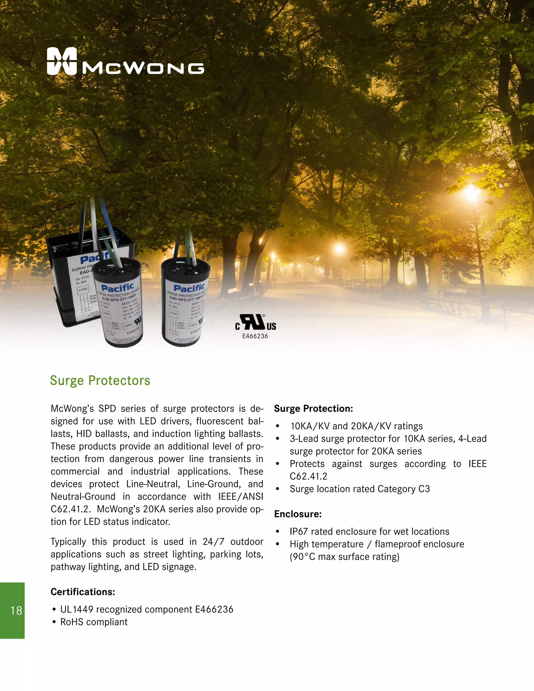 Surge Protectors
E466236
McWong’s SPD series of surge protectors is de-
signed for use with LED drivers, fluorescent bal-
lasts, HID ballasts, and induction lighting ballasts.
These products provide an additional level of pro-
tection from dangerous power line transients in
commercial and industrial applications. These
devices protect Line-Neutral, Line-Ground, and
Neutral-Ground in accordance with IEEE/ANSI
C62.41.2. McWong’s 20KA series also provide op-
tion for LED status indicator.
Typically this product is used in 24/7 outdoor
applications such as street lighting, parking lots,
pathway lighting, and LED signage.
Certifications:
• UL1449 recognized component E466236
• RoHS compliant
Surge Protection:
•	 10KA/KV and 20KA/KV ratings
•	 3-Lead surge protector for 10KA series, 4-Lead
surge protector for 20KA series
•	 Protects against surges according to IEEE
C62.41.2
•	 Surge location rated Category C3
Enclosure:
•	 IP67 rated enclosure for wet locations
•	 High temperature / flameproof enclosure
(90°C max surface rating)
18
 