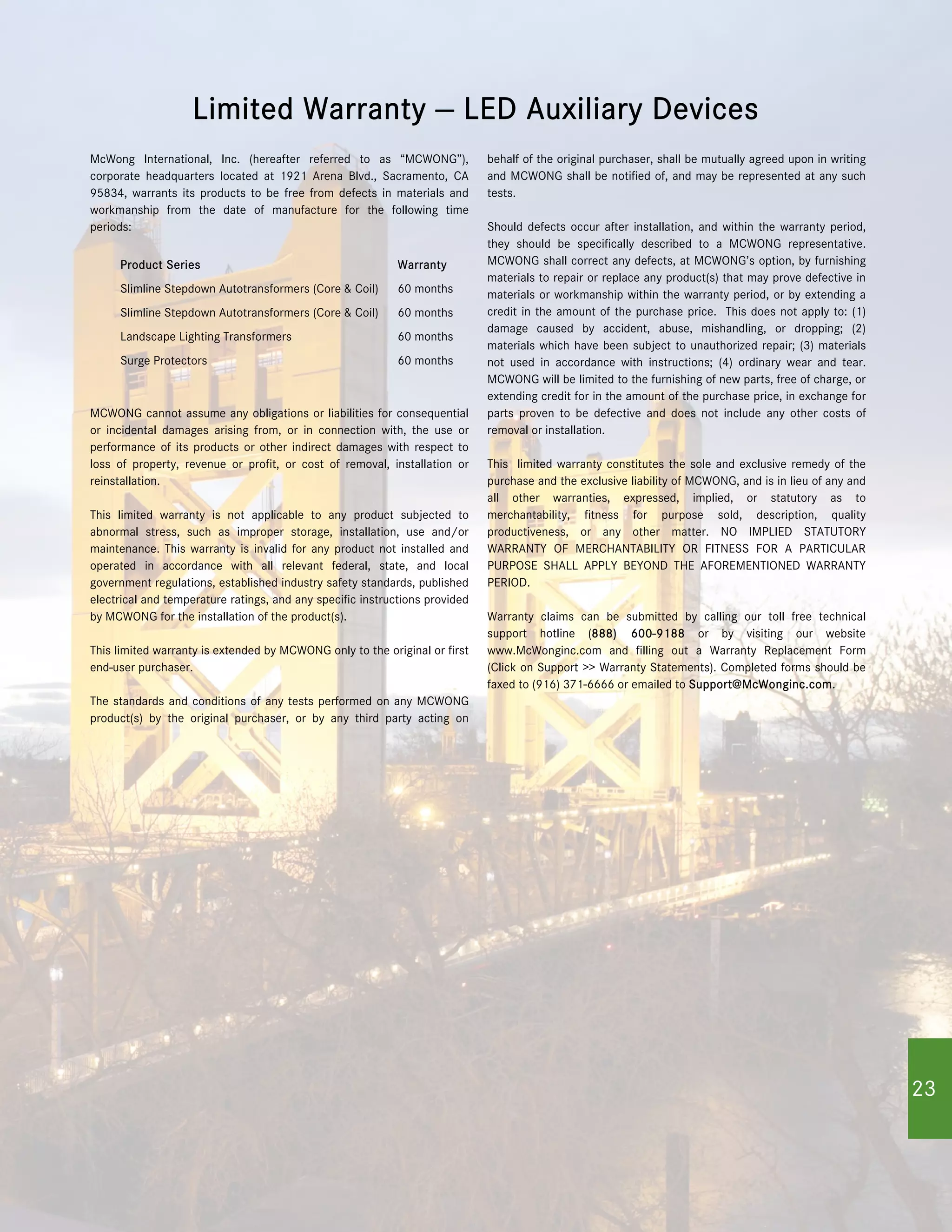 McWong International, Inc. (hereafter referred to as “MCWONG”),
corporate headquarters located at 1921 Arena Blvd., Sacramento, CA
95834, warrants its products to be free from defects in materials and
workmanship from the date of manufacture for the following time
periods:
MCWONG cannot assume any obligations or liabilities for consequential
or incidental damages arising from, or in connection with, the use or
performance of its products or other indirect damages with respect to
loss of property, revenue or profit, or cost of removal, installation or
reinstallation.
This limited warranty is not applicable to any product subjected to
abnormal stress, such as improper storage, installation, use and/or
maintenance. This warranty is invalid for any product not installed and
operated in accordance with all relevant federal, state, and local
government regulations, established industry safety standards, published
electrical and temperature ratings, and any specific instructions provided
by MCWONG for the installation of the product(s).
This limited warranty is extended by MCWONG only to the original or first
end-user purchaser.
The standards and conditions of any tests performed on any MCWONG
product(s) by the original purchaser, or by any third party acting on
behalf of the original purchaser, shall be mutually agreed upon in writing
and MCWONG shall be notified of, and may be represented at any such
tests.
Should defects occur after installation, and within the warranty period,
they should be specifically described to a MCWONG representative.
MCWONG shall correct any defects, at MCWONG’s option, by furnishing
materials to repair or replace any product(s) that may prove defective in
materials or workmanship within the warranty period, or by extending a
credit in the amount of the purchase price. This does not apply to: (1)
damage caused by accident, abuse, mishandling, or dropping; (2)
materials which have been subject to unauthorized repair; (3) materials
not used in accordance with instructions; (4) ordinary wear and tear.
MCWONG will be limited to the furnishing of new parts, free of charge, or
extending credit for in the amount of the purchase price, in exchange for
parts proven to be defective and does not include any other costs of
removal or installation.
This limited warranty constitutes the sole and exclusive remedy of the
purchase and the exclusive liability of MCWONG, and is in lieu of any and
all other warranties, expressed, implied, or statutory as to
merchantability, fitness for purpose sold, description, quality
productiveness, or any other matter. NO IMPLIED STATUTORY
WARRANTY OF MERCHANTABILITY OR FITNESS FOR A PARTICULAR
PURPOSE SHALL APPLY BEYOND THE AFOREMENTIONED WARRANTY
PERIOD.
Warranty claims can be submitted by calling our toll free technical
support hotline (888) 600-9188 or by visiting our website
www.McWonginc.com and filling out a Warranty Replacement Form
(Click on Support >> Warranty Statements). Completed forms should be
faxed to (916) 371-6666 or emailed to Support@McWonginc.com.
Limited Warranty — LED Auxiliary Devices
Product Series Warranty
Slimline Stepdown Autotransformers (Core & Coil) 60 months
Slimline Stepdown Autotransformers (Core & Coil) 60 months
Landscape Lighting Transformers 60 months
Surge Protectors 60 months
2323
 