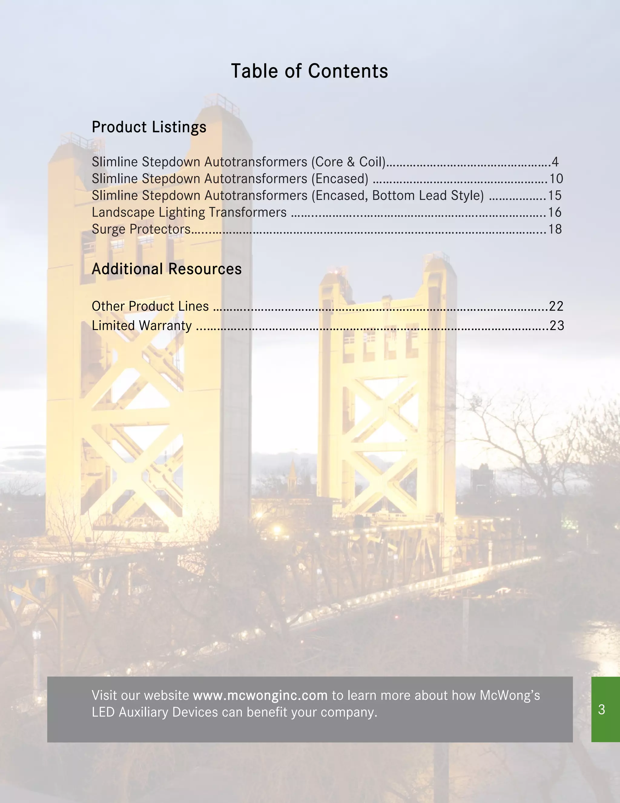 Visit our website www.mcwonginc.com to learn more about how McWong’s
LED Auxiliary Devices can benefit your company.
Product Listings
Slimline Stepdown Autotransformers (Core & Coil)………………………………………….4
Slimline Stepdown Autotransformers (Encased) …………………………………………….10
Landscape Lighting Transformers ……...………...…………………………….………………..16
Slimline Stepdown Autotransformers (Encased, Bottom Lead Style) ……………..15
Surge Protectors…...……………………………………………………………………………………...18
Additional Resources
Other Product Lines ………...…………………………………………………………………………...22
Limited Warranty ...………...……………………………………………………………………………..23
Table of Contents
3
 