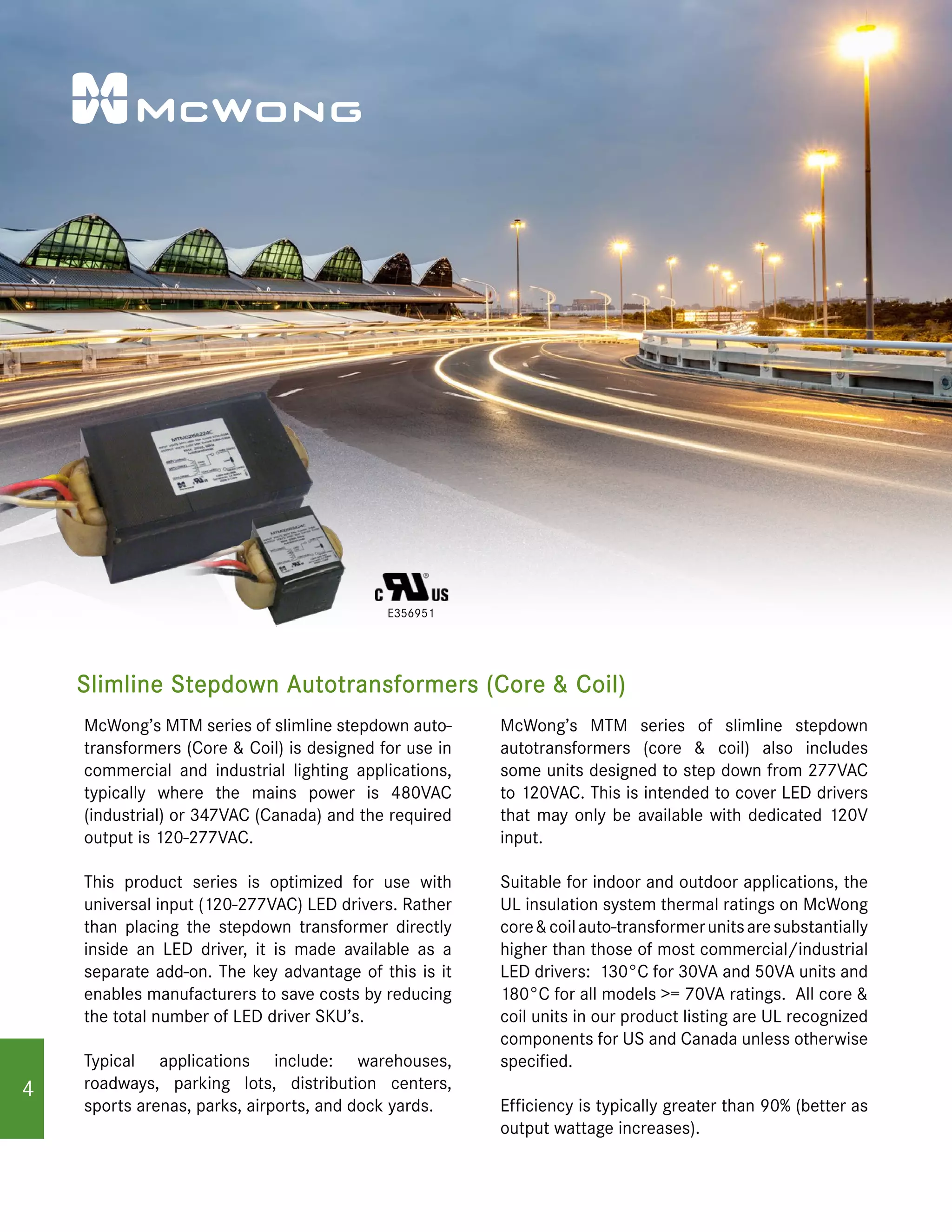 Slimline Stepdown Autotransformers (Core & Coil)
E356951
McWong’s MTM series of slimline stepdown auto-
transformers (Core & Coil) is designed for use in
commercial and industrial lighting applications,
typically where the mains power is 480VAC
(industrial) or 347VAC (Canada) and the required
output is 120-277VAC.
This product series is optimized for use with
universal input (120-277VAC) LED drivers. Rather
than placing the stepdown transformer directly
inside an LED driver, it is made available as a
separate add-on. The key advantage of this is it
enables manufacturers to save costs by reducing
the total number of LED driver SKU’s.
Typical applications include: warehouses,
roadways, parking lots, distribution centers,
sports arenas, parks, airports, and dock yards.
McWong’s MTM series of slimline stepdown
autotransformers (core & coil) also includes
some units designed to step down from 277VAC
to 120VAC. This is intended to cover LED drivers
that may only be available with dedicated 120V
input.
Suitable for indoor and outdoor applications, the
UL insulation system thermal ratings on McWong
core&coilauto-transformerunitsaresubstantially
higher than those of most commercial/industrial
LED drivers: 130°C for 30VA and 50VA units and
180°C for all models >= 70VA ratings. All core &
coil units in our product listing are UL recognized
components for US and Canada unless otherwise
specified.
Efficiency is typically greater than 90% (better as
output wattage increases).
4
 
