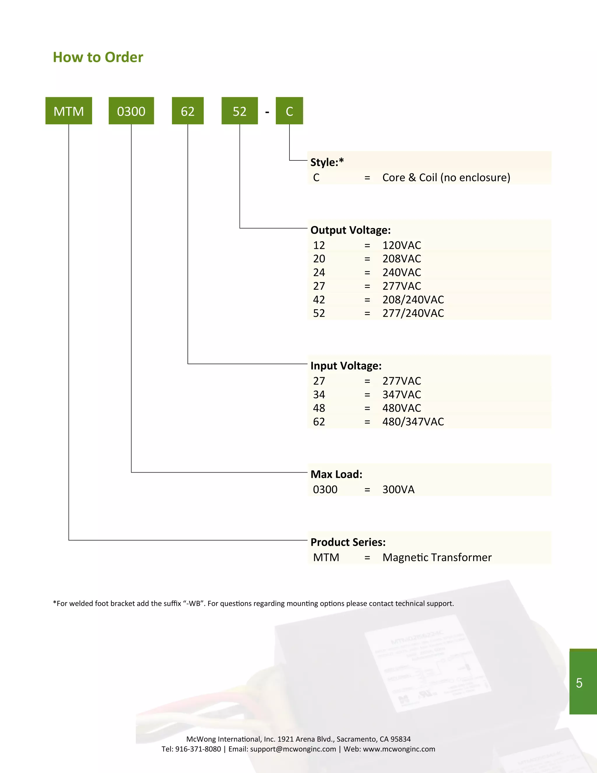 5
MTM
*For welded foot bracket add the suffix “-WB”. For questions regarding mounting options please contact technical support.
MTM = Magnetic Transformer
0300 62 52 C-
Product Series:
Max Load:
Input Voltage:
Output Voltage:
Style:*
0300 = 300VA
34 = 347VAC
12 = 120VAC
C = Core & Coil (no enclosure)
20 = 208VAC
24 = 240VAC
27 = 277VAC
42 = 208/240VAC
52 = 277/240VAC
48 = 480VAC
62 = 480/347VAC
How to Order
McWong International, Inc. 1921 Arena Blvd., Sacramento, CA 95834
Tel: 916-371-8080 | Email: support@mcwonginc.com | Web: www.mcwonginc.com
27 = 277VAC
5
 