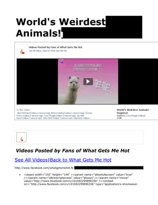 World's Weirdest
Animals!




Videos Posted by Fans of What Gets Me Hot
See All Videos|Back to What Gets Me Hot
http://www.facebook.com/whatgetsmehot.fb

   •   <object width="192" height="144" ><param name="allowfullscreen" value="true"
       /><param name="allowscriptaccess" value="always" /><param name="movie"
       value="http://www.facebook.com/v/101692299896356" /><embed
       src="http://www.facebook.com/v/101692299896356" type="application/x-shockwave-
 