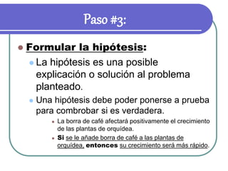 Paso #3:
 Formular la hipótesis:
 La hipótesis es una posible
explicación o solución al problema
planteado.
 Una hipótesis debe poder ponerse a prueba
para combrobar si es verdadera.
 La borra de café afectará positivamente el crecimiento
de las plantas de orquídea.
 Si se le añade borra de café a las plantas de
orquídea, entonces su crecimiento será más rápido.
 