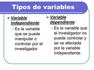 Tipos de variables
 Variable
independiente:
 Es la variable
que se puede
manipular o
controlar por el
investigador.
 Variable
dependiente:
 Es la variable que
el investigador no
puede controlar y
se ve afectada
por la variable
independiente.
 