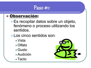 Paso #1:
 Observación:
 Es recopilar datos sobre un objeto,
fenómeno o proceso utilizando los
sentidos.
 Los cinco sentidos son:
 Vista
 Olfato
 Gusto
 Audición
 Tacto
 