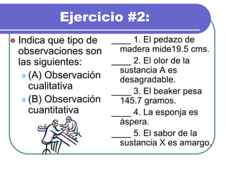 Ejercicio #2:
 Indica que tipo de
observaciones son
las siguientes:
 (A) Observación
cualitativa
 (B) Observación
cuantitativa
____ 1. El pedazo de
madera mide19.5 cms.
____ 2. El olor de la
sustancia A es
desagradable.
____ 3. El beaker pesa
145.7 gramos.
____ 4. La esponja es
áspera.
____ 5. El sabor de la
sustancia X es amargo.
 