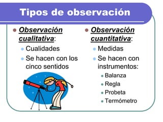 Tipos de observación
 Observación
cualitativa:
 Cualidades
 Se hacen con los
cinco sentidos
 Observación
cuantitativa:
 Medidas
 Se hacen con
instrumentos:
 Balanza
 Regla
 Probeta
 Termómetro
 