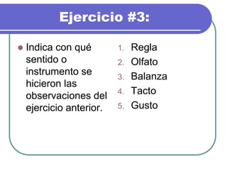 Ejercicio #3:
 Indica con qué
sentido o
instrumento se
hicieron las
observaciones del
ejercicio anterior.
1. Regla
2. Olfato
3. Balanza
4. Tacto
5. Gusto
 