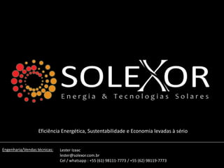 Eficiência Energética, Sustentabilidade e Economia levadas à sério
Engenharia/Vendas técnicas: Lester Izaac
lester@solexor.com.br
Cel / whatsapp : +55 (61) 98111-7773 / +55 (62) 98119-7773
 