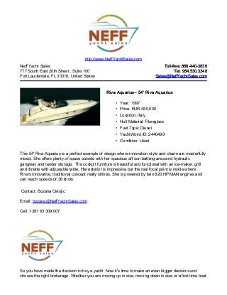 Neff Yacht Sales
777 South East 20th Street , Suite 100
Fort Lauderdale, FL 33316, United States
Toll-free: 866-440-3836Toll-free: 866-440-3836
Tel: 954.530.3348Tel: 954.530.3348
Sales@NeffYachtSales.comSales@NeffYachtSales.com
Riva AquariusRiva Aquarius– 54' Riva Aquarius– 54' Riva Aquarius
• Year: 1997
• Price: EUR 480,000
• Location: Italy
• Hull Material: Fiberglass
• Fuel Type: Diesel
• YachtWorld ID: 2440499
• Condition: Used
http://www.NeffYachtSales.com
This 54' Riva Aquarius is a perfect example of design where innovation style and charm are masterfully
mixed. She offers plenty of space outside with her spacious aft sun bathing area and hydraulic
gangway and tender storage. The cockpit furniture is beautiful and functional with an ice-maker, grill
and dinette with adjustable table. Her exterior is impressive but the real focal point is inside where
Riva's innovative, traditional concept really shines. She is powered by twin 820 HP MAN engines and
can reach speeds of 36 knots.
Contact: Bozana Ostojic
Email: bozana@NeffYachtSales.com
Cell: +381 63 309 007
So you have made the decision to buy a yacht. Now it's time to make an even bigger decision and
choose the right brokerage. Whether you are moving up in size, moving down in size or a first time boat
 