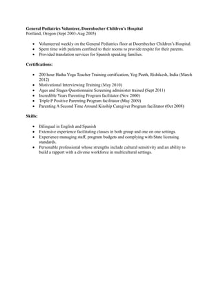 General Pediatrics Volunteer, Doernbecher Children’s Hospital
Portland, Oregon (Sept 2003-Aug 2005)
Volunteered weekly on the General Pediatrics floor at Doernbecher Children’s Hospital.
Spent time with patients confined to their rooms to provide respite for their parents.
Provided translation services for Spanish speaking families.
Certifications:
200 hour Hatha Yoga Teacher Training certification, Yog Peeth, Rishikesh, India (March
2012)
Motivational Interviewing Training (May 2010)
Ages and Stages Questionnaire Screening administer trained (Sept 2011)
Incredible Years Parenting Program facilitator (Nov 2000)
Triple P Positive Parenting Program facilitator (May 2009)
Parenting A Second Time Around Kinship Caregiver Program facilitator (Oct 2008)
Skills:
Bilingual in English and Spanish
Extensive experience facilitating classes in both group and one on one settings.
Experience managing staff, program budgets and complying with State licensing
standards.
Personable professional whose strengths include cultural sensitivity and an ability to
build a rapport with a diverse workforce in multicultural settings.
 
