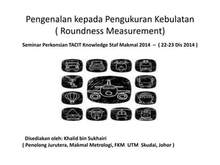 Pengenalan kepada Pengukuran Kebulatan
( Roundness Measurement)
Disediakan oleh: Khalid bin Sukhairi
( Penolong Jurutera, Makmal Metrologi, FKM UTM Skudai, Johor )
Seminar Perkonsian TACIT Knowledge Staf Makmal 2014 – ( 22-23 Dis 2014 )
 