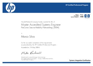 Hewlett-Packard Company hereby awards the title of
Master Accredited Systems Engineer
to
for the successful completion of the requirements
as prescribed by the HP Certified Professional Program.
ProCurve Secure Mobility Networking [2004]
Marco Silva
Awarded on 19 May 2006
Mike Bicknell, Functional Manager, Partner Learning
HP Certified Professional Program — Europe, Middle East and Africa
Hewlett-Packard Company
 