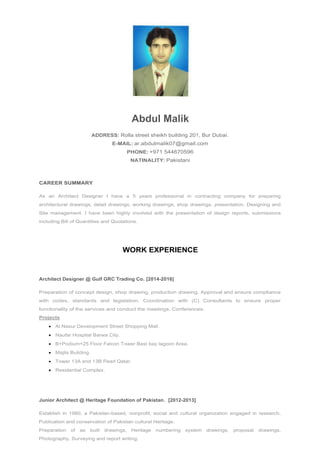Abdul Malik
ADDRESS: Rolla street sheikh building 201, Bur Dubai.
E-MAIL: ar.abdulmalik07@gmail.com
PHONE: +971 544670596
NATINALITY: Pakistani
CAREER SUMMARY
As an Architect Designer I have a 5 years professional in contracting company for preparing
architectural drawings, detail drawings, working drawings, shop drawings, presentation, Designing and
Site management. I have been highly involved with the presentation of design reports, submissions
including Bill of Quantities and Quotations.
WORK EXPERIENCE
Architect Designer @ Gulf GRC Trading Co. [2014-2016]
Preparation of concept design, shop drawing, production drawing, Approval and ensure compliance
with codes, standards and legislation. Coordination with (C) Consultants to ensure proper
functionality of the services and conduct the meetings, Conferences.
Projects
 Al Nasur Development Street Shopping Mall.
 Naufar Hospital Barwa City.
 B+Podium+25 Floor Falcon Tower Best bay lagoon Area.
 Majlis Building.
 Tower 13A and 13B Pearl Qatar.
 Residential Complex.
Junior Architect @ Heritage Foundation of Pakistan. [2012-2013]
Establish in 1980, a Pakistan-based, nonprofit, social and cultural organization engaged in research,
Publication and conservation of Pakistan cultural Heritage.
Preparation of as built drawings, Heritage numbering system drawings, proposal drawings,
Photography, Surveying and report writing.
 