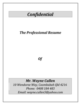 ConfidentialConfidential
The Professional Resume
Of
Mr. Wayne CullenMr. Wayne Cullen
10 Wendoree Way, Coombabah Qld 421610 Wendoree Way, Coombabah Qld 4216
Phone: 0408 184 483Phone: 0408 184 483
Email: wayne.cullen5@yahoo.comEmail: wayne.cullen5@yahoo.com
 