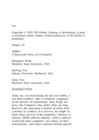 541
Copyright © 2010, IGI Global. Copying or distributing in print
or electronic forms without written permission of IGI Global is
prohibited.
Chapter 53
ARIBA:
A Successful Story in E-Commerce
Zhongxian Wang
Montclair State University, USA
Ruiliang Yan
Indiana University Northwest, USA
James Yao
Montclair State University, USA
INTRODUCTION
Ariba, Inc. was born during the dot-com bubble, a
star amid countless other e-commerce companies.
In the universe of corporations, many bright me-
teors, like Commerce One, didn’t shine too long.
However, the interesting evolution of Ariba, from
a pioneer to a sufferer to a survivor, has taught us
much about survival in the competitive business to
business (B2B) software industry. Ariba’s software
would help many companies save money on their
procurements, and control expenses besides payroll.
 