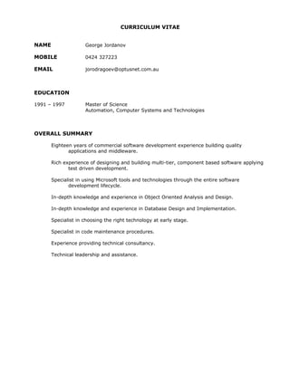 CURRICULUM VITAE
NAME George Jordanov
MOBILE 0424 327223
EMAIL jorodragoev@optusnet.com.au
EDUCATION
1991 – 1997 Master of Science
Automation, Computer Systems and Technologies
OVERALL SUMMARY
Eighteen years of commercial software development experience building quality
applications and middleware.
Rich experience of designing and building multi-tier, component based software applying
test driven development.
Specialist in using Microsoft tools and technologies through the entire software
development lifecycle.
In-depth knowledge and experience in Object Oriented Analysis and Design.
In-depth knowledge and experience in Database Design and Implementation.
Specialist in choosing the right technology at early stage.
Specialist in code maintenance procedures.
Experience providing technical consultancy.
Technical leadership and assistance.
 