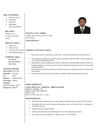 AREA OF EXPERTISE
 Customer service
 Retail Sales
 Bulk Sales
 Maximizing
Sales opportunities.
EDUCATION:
Ordinary Level:
St. Aloysius College
(1998)
PERSONAL SKILLS:
 Aggressive
 Goal oriented
 Working well with team
 Visual Merchandising
COMPUTER SKILLS
MS WORD
MS PHOTOSHOP
MS EXCEL
PERSONAL DETAILS:
Date of birth: June7,1982
Nationality: Sir Lanka
Sex: Male
Religion: Roman Catholic
Civil Status: Married
Language:
English, Sinhalese Hindi
Passport no.:N2001575
WINSTON GAYAN PERERA
Colombo Road, Gintota, Galle, Sri Lanka
+94711954301
wa.gayan@gmx.com
SUMMARY OF QUALIFICATIONS
 More than sixyears of experience in retail sales and outstanding skills in customer service.
 Accustomed to working in crowd pressured environments with the ability to think quickly and
successfully handle difficult clients.
 Recognized forachievinghighest sales in the company by establishing high caliber transactions.
 Exceptionalability to stay focus on goals, self- disciplined and maintains a positive attitude while
handling rejections.
 Profound ability topromote products,providegood service,have pleasant and friendly attitude and
hardworking.
 Great pleasant appearance and personality and highly comfortable with public speaking.
WORK EXPERIENCE:
SALES EXECUTIVE/ EXTERNAL MERCHANSIDER
PRECISE TRADING LLC
DUBAI DUTY FREE BRANCH
DUBAI, UAE
NOV. 19, 2012 TILL OCT 21. 2015
RESPONSIBILITIES:
 Identifying sales opportunities and target market by making initial contact with the costumer.
 Recording sales and order information and sending copies to the sales office, or entering into
a computer system;
 Ordering Stocks for replenishment.
 Develop and Implement merchandising plan to assist in marketing promotion.
 Reviewing own sales performance, aiming to meet or exceed targets;
 