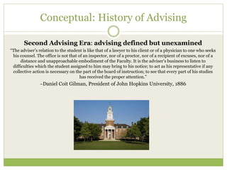 Conceptual: History of Advising
Second Advising Era: advising defined but unexamined
“The adviser’s relation to the student is like that of a lawyer to his client or of a physician to one who seeks
his counsel. The office is not that of an inspector, nor of a proctor, nor of a recipient of excuses, nor of a
distance and unapproachable embodiment of the Faculty. It is the adviser’s business to listen to
difficulties which the student assigned to him may bring to his notice; to act as his representative if any
collective action is necessary on the part of the board of instruction; to see that every part of his studies
has received the proper attention.”
~Daniel Coit Gilman, President of John Hopkins University, 1886
 
