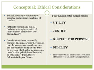 Conceptual: Ethical Considerations
 Ethical Advising: Conforming to
accepted professional standards of
conduct
 “Ethical behavior and ethical
decision making is expected of
individuals in positions of trust.”
Fisher, (2005)
 “Academic advisors repeatedly
confront dilemmas where there is not
one obvious answer. As advisors we
can benefit from being able to draw
on a system of ethical principles. …no
list of ethical principles will envelop
all situations. “ Buck, Moore,
Schwartz & Supon, (2001)
Four fundamental ethical ideals:
 UTILITY
 JUSTICE
 RESPECT FOR PERSONS
 FIDELITY
 Please see detailed information about each
of these in your Online Concierge Manual.
 