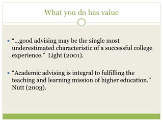 What you do has value
 “…good advising may be the single most
underestimated characteristic of a successful college
experience.” Light (2001).
 “Academic advising is integral to fulfilling the
teaching and learning mission of higher education.”
Nutt (2003).
 
