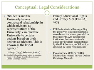Conceptual: Legal Considerations
 “Students and the
University have a
contractual relationship, in
which advisors, as
representatives of the
University, can bind the
University to certain
actions based on their
actions as advisors. This is
known as the law of
agency.”
Habley, (1999) Robinson, (2004)
For detailed information about points to consider,
please review Legal Considerations in your
Online Concierge Manual.
 Family Educational Rights
and Privacy ACT (FERPA)
1974
 FERPA is a federal law regarding
the privacy of student educational
records and the access provided to
these records. Any educational
institution that receives funds
under any program administered
by the U.S. Secretary of Education
is bound by these requirements.
 Please review MSSU’s FERPA
information, located in your Online
Concierge Manual.
 