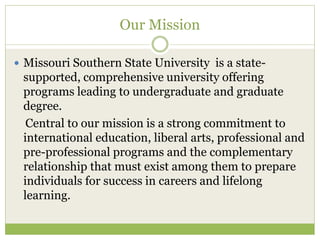 Our Mission
 Missouri Southern State University is a state-
supported, comprehensive university offering
programs leading to undergraduate and graduate
degree.
Central to our mission is a strong commitment to
international education, liberal arts, professional and
pre-professional programs and the complementary
relationship that must exist among them to prepare
individuals for success in careers and lifelong
learning.
 