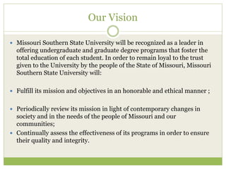 Our Vision
 Missouri Southern State University will be recognized as a leader in
offering undergraduate and graduate degree programs that foster the
total education of each student. In order to remain loyal to the trust
given to the University by the people of the State of Missouri, Missouri
Southern State University will:
 Fulfill its mission and objectives in an honorable and ethical manner ;
 Periodically review its mission in light of contemporary changes in
society and in the needs of the people of Missouri and our
communities;
 Continually assess the effectiveness of its programs in order to ensure
their quality and integrity.
 