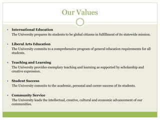 Our Values
 International Education
The University prepares its students to be global citizens in fulfillment of its statewide mission.
 Liberal Arts Education
The University commits to a comprehensive program of general education requirements for all
students.
 Teaching and Learning
The University provides exemplary teaching and learning as supported by scholarship and
creative expression.
 Student Success
The University commits to the academic, personal and career success of its students.
 Community Service
The University leads the intellectual, creative, cultural and economic advancement of our
communities.
 