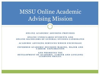 O N L I N E A C A D E M I C A D V I S I N G P R O V I D E S
O N L I N E U N D E C L A R E D S T U D E N T S A N D
O N L I N E B A C H E L O R S O F G E N E R A L S T U D I E S C A N D I D A T E S
A C A D E M I C A D V I S I N G S E R V I C E S W H I C H E N C O U R A G E
I N F O R M E D A C A D E M I C D E C I S I O N M A K I N G , M A J O R A N D
C A R E E R E X P L O R A T I O N
A N D P R O M O T E S T H E
D E V E L O P M E N T O F A C A D E M I C , C A R E E R A N D L I F E L O N G
L E A R N I N G S K I L L S .
MSSU Online Academic
Advising Mission
 