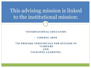 * I N T E R N A T I O N A L E D U C A T I O N
• L I B E R A L A R T S
* T O P R E P A R E I N D I V I D U A L S F O R S U C C E S S I N
* C A R E E R S
A N D
* L I F E L O N G L E A R N I N G .
This advising mission is linked
to the institutional mission:
 