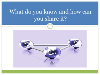 What do you know and how can
you share it?
 