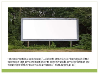(The informational component)”…consists of the facts or knowledge of the
institution that advisors must know to correctly guide advisees through the
completion of their majors and programs.” Nutt, (2006, p. 10)
 
