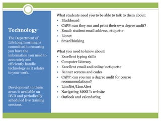 Technology
The Department of
LifeLong Learning is
committed to ensuring
you have the
information you need to
accurately and
efficiently handle
technology as it relates
to your work.
Development in these
areas is available on
DVD and periodically
scheduled live training
sessions.
What students need you to be able to talk to them about:
 Blackboard
 CAPP: can they run and print their own degree audit?
 Email: student email address, etiquette
 Lionet
 SmarThinking
What you need to know about:
 Excellent typing skills
 Computer Literacy
 Excellent email and online ‘netiquette
 Banner screens and codes
 CAPP: can you run a degree audit for course
recommendations?
 LionNet/LionAlert
 Navigating MSSU’s website
 Outlook and calendaring
 