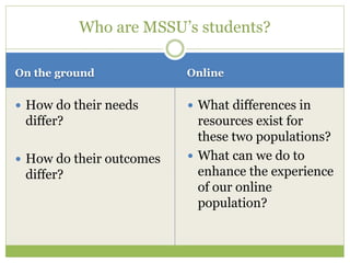 On the ground Online
 How do their needs
differ?
 How do their outcomes
differ?
 What differences in
resources exist for
these two populations?
 What can we do to
enhance the experience
of our online
population?
Who are MSSU’s students?
 