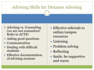  Advising vs. Counseling
(we are not counselors!
Refer to ACTS)
 Asking good questions
 Communication
 Dealing with difficult
students
 Effective documentation
of advising sessions
 Effective referrals to
online/campus
resources
 Listening
 Problem solving
 Reflecting
 Smile: be supportive
and warm
Advising Skills for Distance Advising
 