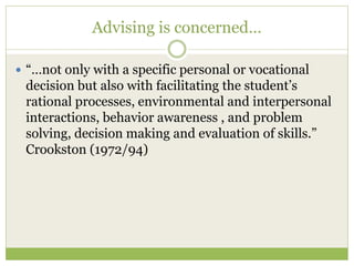 Advising is concerned…
 “…not only with a specific personal or vocational
decision but also with facilitating the student’s
rational processes, environmental and interpersonal
interactions, behavior awareness , and problem
solving, decision making and evaluation of skills.”
Crookston (1972/94)
 