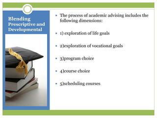 Blending
Prescriptive and
Developmental
 The process of academic advising includes the
following dimensions:
 1) exploration of life goals
 2)exploration of vocational goals
 3)program choice
 4)course choice
 5)scheduling courses
 