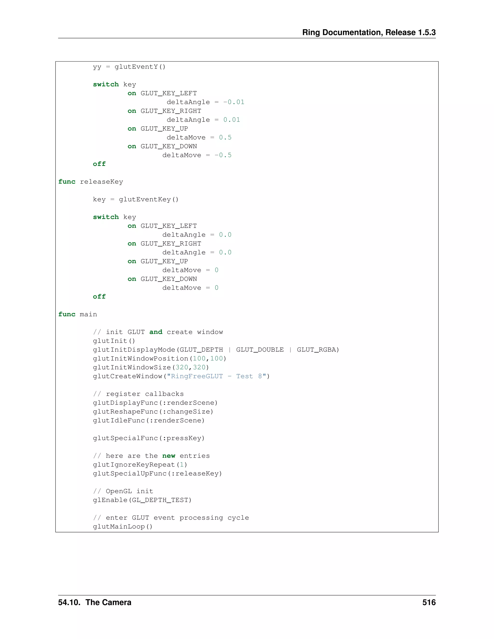 Ring Documentation, Release 1.5.3
yy = glutEventY()
switch key
on GLUT_KEY_LEFT
deltaAngle = -0.01
on GLUT_KEY_RIGHT
deltaAngle = 0.01
on GLUT_KEY_UP
deltaMove = 0.5
on GLUT_KEY_DOWN
deltaMove = -0.5
off
func releaseKey
key = glutEventKey()
switch key
on GLUT_KEY_LEFT
deltaAngle = 0.0
on GLUT_KEY_RIGHT
deltaAngle = 0.0
on GLUT_KEY_UP
deltaMove = 0
on GLUT_KEY_DOWN
deltaMove = 0
off
func main
// init GLUT and create window
glutInit()
glutInitDisplayMode(GLUT_DEPTH | GLUT_DOUBLE | GLUT_RGBA)
glutInitWindowPosition(100,100)
glutInitWindowSize(320,320)
glutCreateWindow("RingFreeGLUT - Test 8")
// register callbacks
glutDisplayFunc(:renderScene)
glutReshapeFunc(:changeSize)
glutIdleFunc(:renderScene)
glutSpecialFunc(:pressKey)
// here are the new entries
glutIgnoreKeyRepeat(1)
glutSpecialUpFunc(:releaseKey)
// OpenGL init
glEnable(GL_DEPTH_TEST)
// enter GLUT event processing cycle
glutMainLoop()
54.10. The Camera 516
 