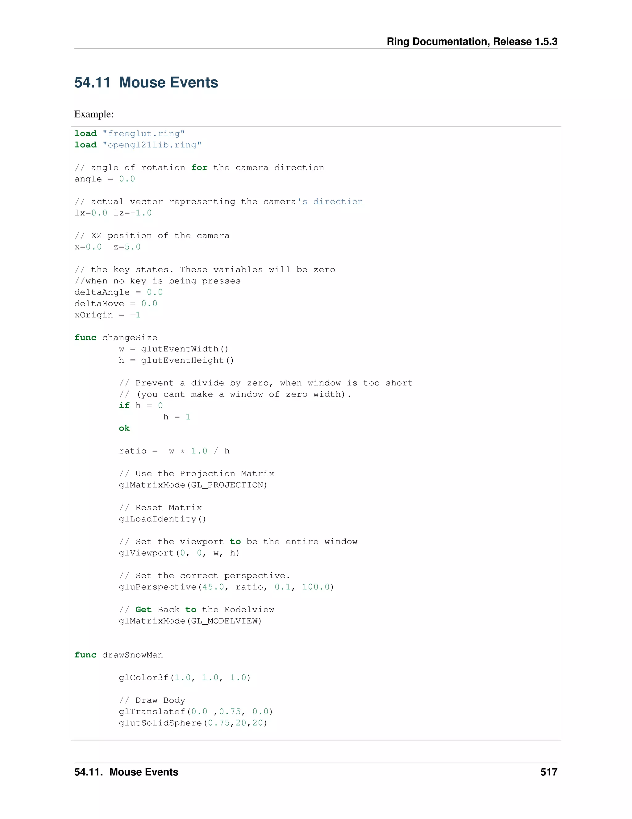 Ring Documentation, Release 1.5.3
54.11 Mouse Events
Example:
load "freeglut.ring"
load "opengl21lib.ring"
// angle of rotation for the camera direction
angle = 0.0
// actual vector representing the camera's direction
lx=0.0 lz=-1.0
// XZ position of the camera
x=0.0 z=5.0
// the key states. These variables will be zero
//when no key is being presses
deltaAngle = 0.0
deltaMove = 0.0
xOrigin = -1
func changeSize
w = glutEventWidth()
h = glutEventHeight()
// Prevent a divide by zero, when window is too short
// (you cant make a window of zero width).
if h = 0
h = 1
ok
ratio = w * 1.0 / h
// Use the Projection Matrix
glMatrixMode(GL_PROJECTION)
// Reset Matrix
glLoadIdentity()
// Set the viewport to be the entire window
glViewport(0, 0, w, h)
// Set the correct perspective.
gluPerspective(45.0, ratio, 0.1, 100.0)
// Get Back to the Modelview
glMatrixMode(GL_MODELVIEW)
func drawSnowMan
glColor3f(1.0, 1.0, 1.0)
// Draw Body
glTranslatef(0.0 ,0.75, 0.0)
glutSolidSphere(0.75,20,20)
54.11. Mouse Events 517
 
