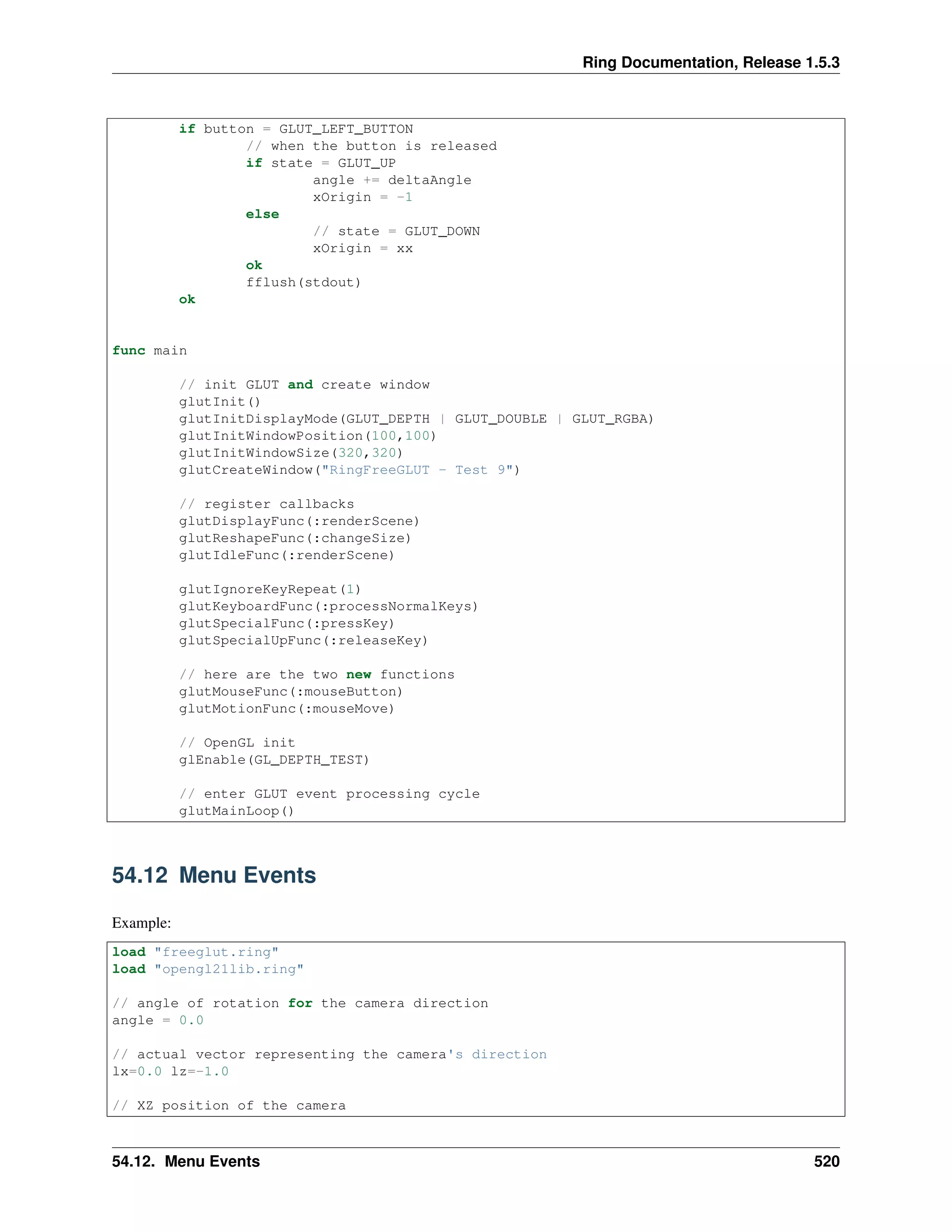 Ring Documentation, Release 1.5.3
if button = GLUT_LEFT_BUTTON
// when the button is released
if state = GLUT_UP
angle += deltaAngle
xOrigin = -1
else
// state = GLUT_DOWN
xOrigin = xx
ok
fflush(stdout)
ok
func main
// init GLUT and create window
glutInit()
glutInitDisplayMode(GLUT_DEPTH | GLUT_DOUBLE | GLUT_RGBA)
glutInitWindowPosition(100,100)
glutInitWindowSize(320,320)
glutCreateWindow("RingFreeGLUT - Test 9")
// register callbacks
glutDisplayFunc(:renderScene)
glutReshapeFunc(:changeSize)
glutIdleFunc(:renderScene)
glutIgnoreKeyRepeat(1)
glutKeyboardFunc(:processNormalKeys)
glutSpecialFunc(:pressKey)
glutSpecialUpFunc(:releaseKey)
// here are the two new functions
glutMouseFunc(:mouseButton)
glutMotionFunc(:mouseMove)
// OpenGL init
glEnable(GL_DEPTH_TEST)
// enter GLUT event processing cycle
glutMainLoop()
54.12 Menu Events
Example:
load "freeglut.ring"
load "opengl21lib.ring"
// angle of rotation for the camera direction
angle = 0.0
// actual vector representing the camera's direction
lx=0.0 lz=-1.0
// XZ position of the camera
54.12. Menu Events 520
 