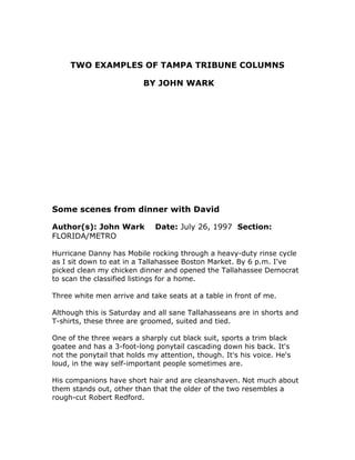 TWO EXAMPLES OF TAMPA TRIBUNE COLUMNS
BY JOHN WARK
Some scenes from dinner with David
Author(s): John Wark Date: July 26, 1997 Section:
FLORIDA/METRO
Hurricane Danny has Mobile rocking through a heavy-duty rinse cycle
as I sit down to eat in a Tallahassee Boston Market. By 6 p.m. I've
picked clean my chicken dinner and opened the Tallahassee Democrat
to scan the classified listings for a home.
Three white men arrive and take seats at a table in front of me.
Although this is Saturday and all sane Tallahasseans are in shorts and
T-shirts, these three are groomed, suited and tied.
One of the three wears a sharply cut black suit, sports a trim black
goatee and has a 3-foot-long ponytail cascading down his back. It's
not the ponytail that holds my attention, though. It's his voice. He's
loud, in the way self-important people sometimes are.
His companions have short hair and are cleanshaven. Not much about
them stands out, other than that the older of the two resembles a
rough-cut Robert Redford.
 