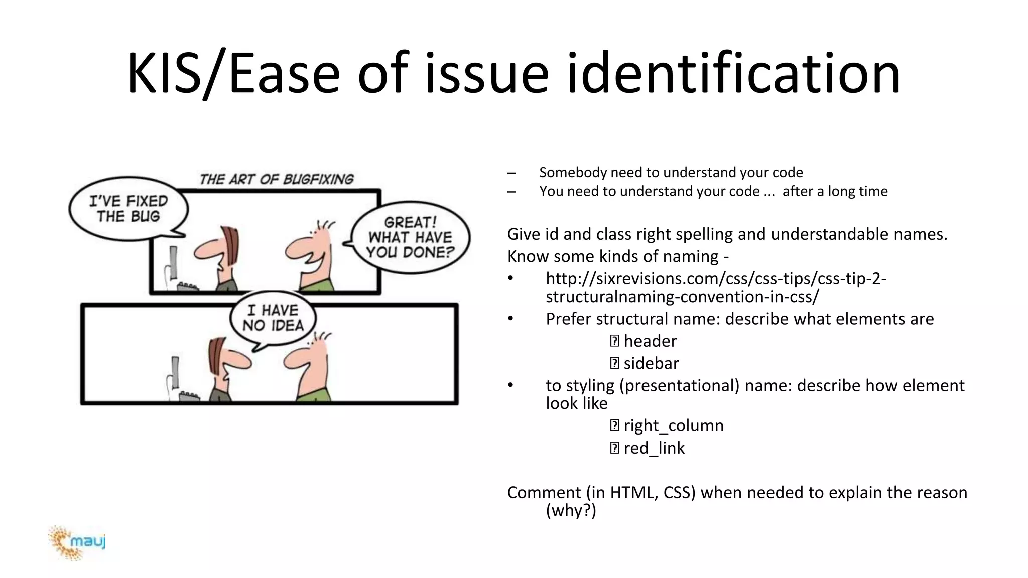 KIS/Ease of issue identification
– Somebody need to understand your code
– You need to understand your code ... after a long time
Give id and class right spelling and understandable names.
Know some kinds of naming -
• http://sixrevisions.com/css/css-tips/css-tip-2-
structuralnaming-convention-in-css/
• Prefer structural name: describe what elements are
header
sidebar
• to styling (presentational) name: describe how element
look like
right_column
red_link
Comment (in HTML, CSS) when needed to explain the reason
(why?)
 