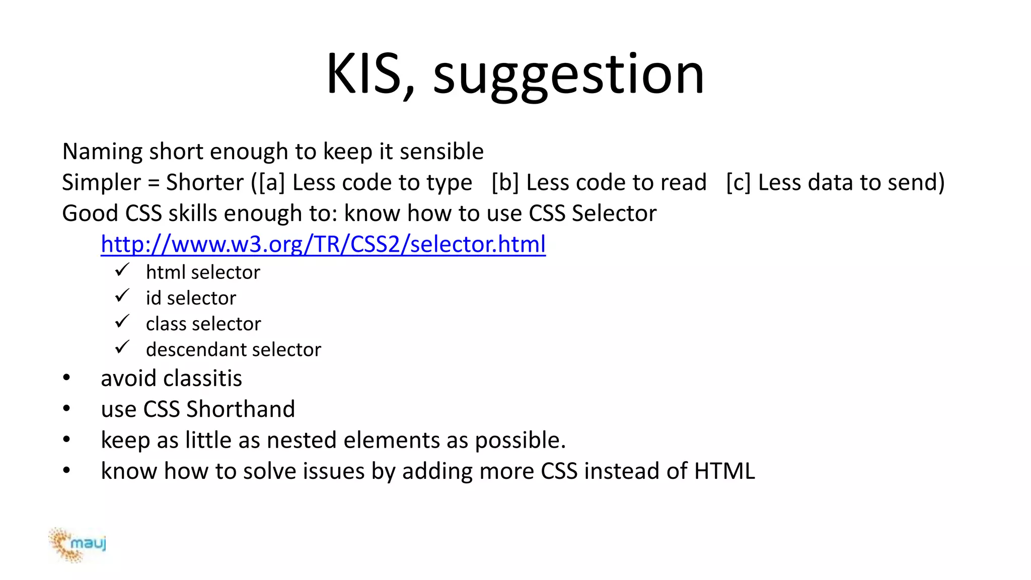 KIS, suggestion
Naming short enough to keep it sensible
Simpler = Shorter ([a] Less code to type [b] Less code to read [c] Less data to send)
Good CSS skills enough to: know how to use CSS Selector
http://www.w3.org/TR/CSS2/selector.html
 html selector
 id selector
 class selector
 descendant selector
• avoid classitis
• use CSS Shorthand
• keep as little as nested elements as possible.
• know how to solve issues by adding more CSS instead of HTML
 