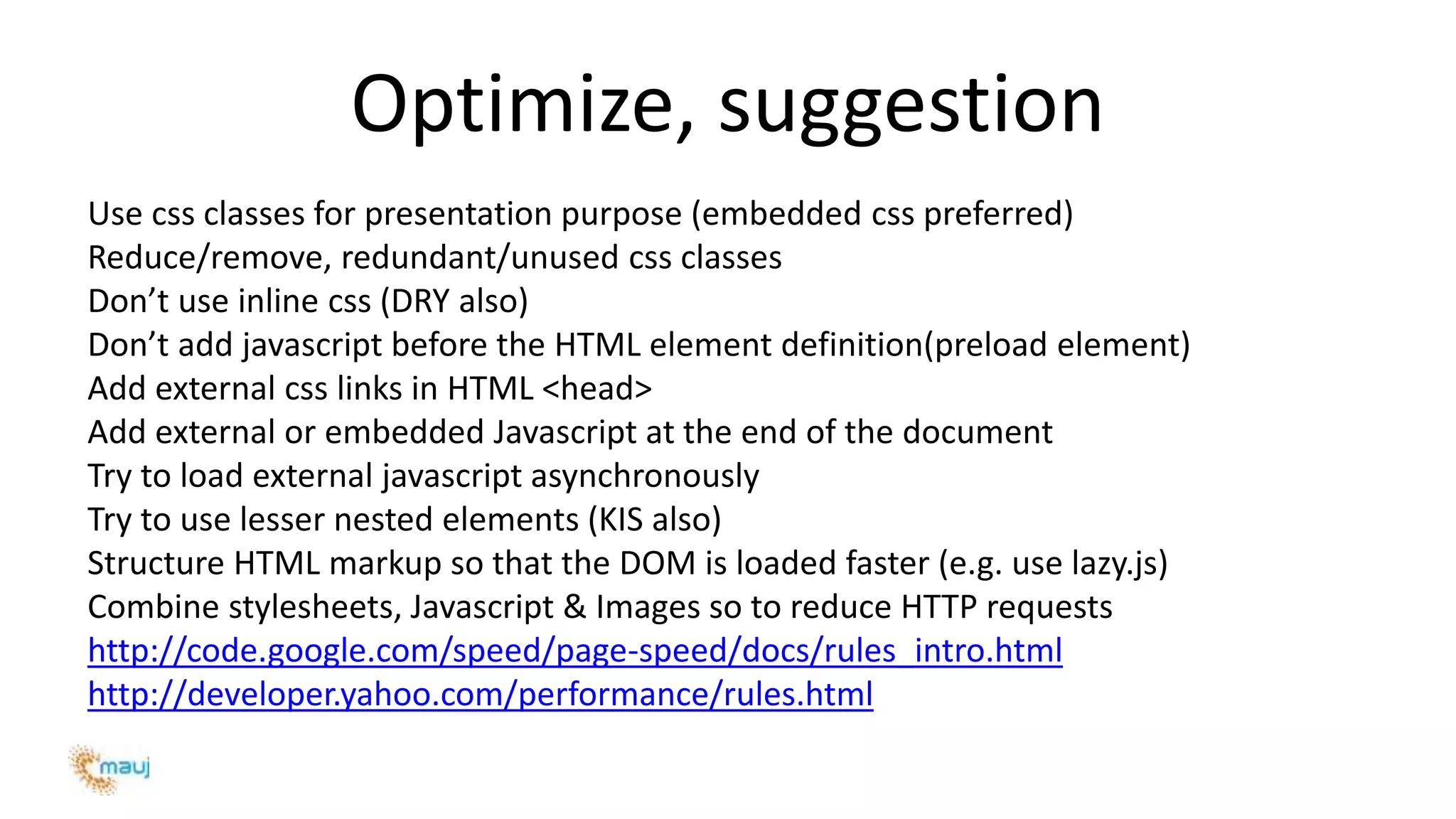 Optimize, suggestion
Use css classes for presentation purpose (embedded css preferred)
Reduce/remove, redundant/unused css classes
Don’t use inline css (DRY also)
Don’t add javascript before the HTML element definition(preload element)
Add external css links in HTML <head>
Add external or embedded Javascript at the end of the document
Try to load external javascript asynchronously
Try to use lesser nested elements (KIS also)
Structure HTML markup so that the DOM is loaded faster (e.g. use lazy.js)
Combine stylesheets, Javascript & Images so to reduce HTTP requests
http://code.google.com/speed/page-speed/docs/rules_intro.html
http://developer.yahoo.com/performance/rules.html
 