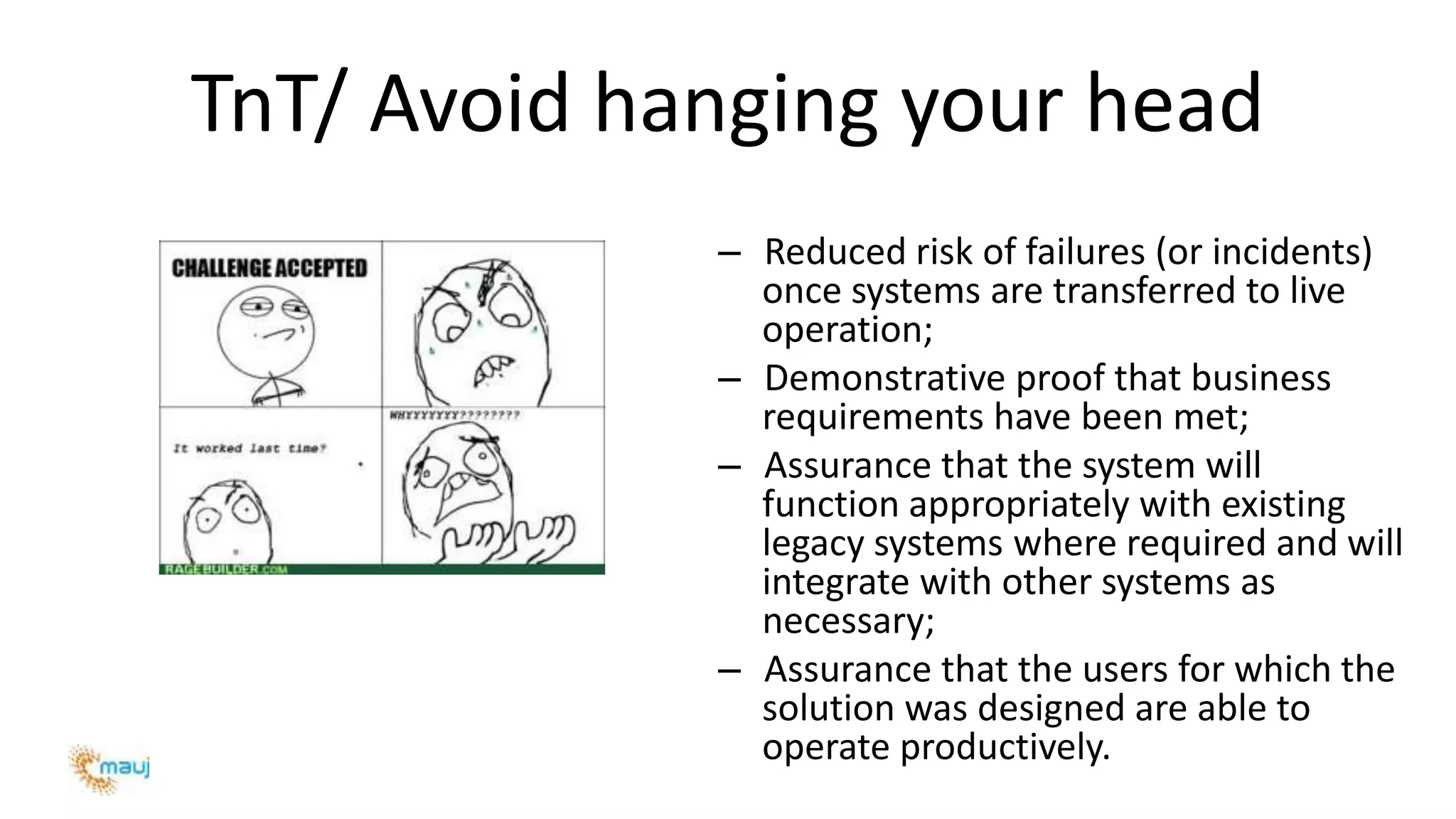 TnT/ Avoid hanging your head
– Reduced risk of failures (or incidents)
once systems are transferred to live
operation;
– Demonstrative proof that business
requirements have been met;
– Assurance that the system will
function appropriately with existing
legacy systems where required and will
integrate with other systems as
necessary;
– Assurance that the users for which the
solution was designed are able to
operate productively.
 